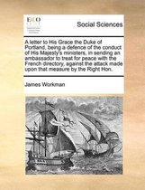 A letter to His Grace the Duke of Portland, being a defence of the conduct of His Majesty's ministers, in sending an ambassador to treat for peace with the French directory, against the attac