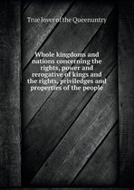 Whole kingdoms and nations concerning the rights, power and rerogative of kings and the rights, priviledges and properties of the people