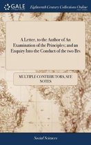 A Letter, to the Author of an Examination of the Principles; And an Enquiry Into the Conduct of the Two Brs