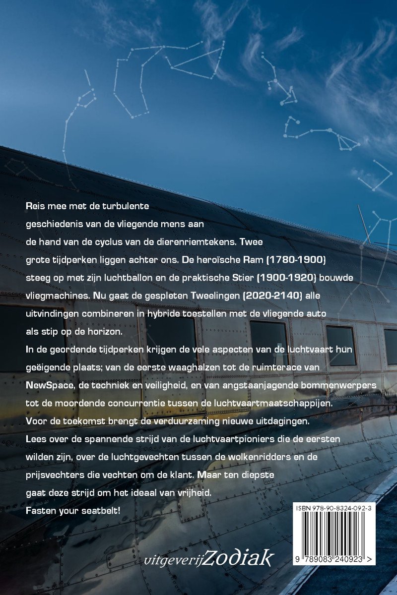 Boekomslag met sterrenbeelden en de tekst "Reis mee met de turbulente geschiedenis van de vliegende mens aan de hand van de cyclus van de dierenriemtekens. Twee grote tijdperken liggen achter ons. De heroïsche Ram (1780-1900) steeg op met zijn luchtballon en de praktische Stier (1900-1920) bouwde vliegmachines. Nu gaat de gespleten Tweelingen (2020-2140) alle uitvindingen combineren in hybride toestellen met de vliegende auto als stip op de horizon. In de geordende tijdperken krijgen de vele aspecten van de luchtvaart hun geïnspireerde plaats; van de eerste waaghalzen tot de ruimte van NewSpace, de techniek en veiligheid, en van angstaanjagende bommenwerpers tot de moordende concurrentie tussen de luchtvaartmaatschappijen. Voor de toekomst brengt de verduurzaming nieuwe uitdagingen. Lees over de spannende strijd van de luchtvaartpioniers die de eerste wilden zijn, over de luchtgevechten tussen de wolkenridders en de prijsvechters die de klanten om de klant. Maar ten diepste gaat deze strijd om het ideaal van vrijheid. Fasten your seatbelt!"