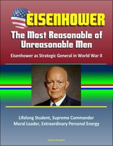 Eisenhower: The Most Reasonable of Unreasonable Men: Eisenhower as Strategic General in World War II - Lifelong Student, Supreme Commander, Moral Leader, Extraordinary Personal Energy