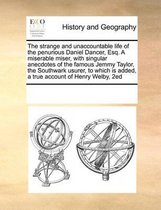 The Strange and Unaccountable Life of the Penurious Daniel Dancer, Esq. a Miserable Miser, with Singular Anecdotes of the Famous Jemmy Taylor, the Southwark Usurer, to Which Is Added, a True Account of Henry Welby, 2ed