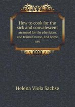 How to cook for the sick and convalescent arranged for the physician, and trained nurse, and home use