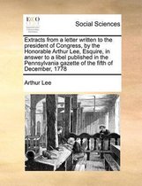 Extracts from a letter written to the president of Congress, by the Honorable Arthur Lee, Esquire, in answer to a libel published in the Pennsylvania gazette of the fifth of December, 1778