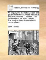 An Enquiry Into the Nature, Order, and Government of Bees, Those Instructive and Useful Insects. ... Written ... by the Reverend Mr. John Thorley, ... the Fourth Edition. Illustrated with Copper-Plates.