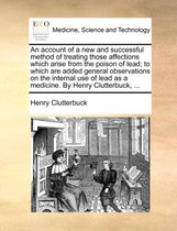 An Account of a New and Successful Method of Treating Those Affections Which Arise from the Poison of Lead; To Which Are Added General Observations on the Internal Use of Lead as a Medicine. by Henry Clutterbuck, ...
