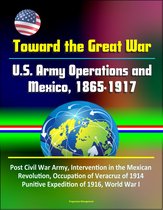 Toward the Great War: U.S. Army Operations and Mexico, 1865-1917 - Post Civil War Army, Intervention in the Mexican Revolution, Occupation of Veracruz of 1914, Punitive Expedition of 1916, World War I