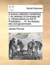 A Scarce Collection Containing I. an Abstract of Principles &C. II. Observations on the R. Presbytery. ... VI. an Enquiry Into Civil Government.