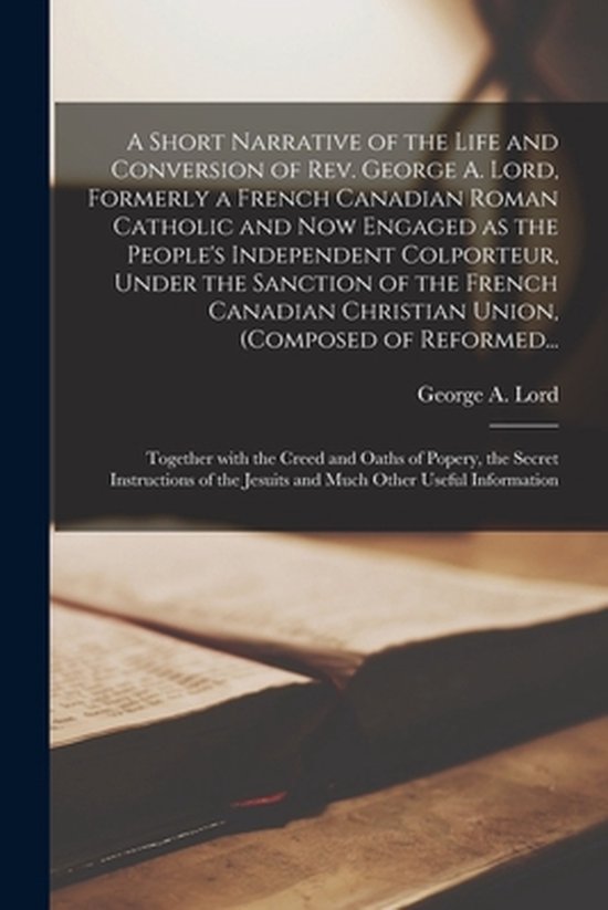 A Short Narrative of the Life and Conversion of Rev. George A. Lord, Formerly a French Canadian Roman Catholic and Now Engaged as the People's Independent Colporteur, Under the Sanction of the French Canadian Christian Union, (composed of Reformed... A Short Narrative of the Life and Conversion of Rev. George A. Lord, Formerly a French Canadian Roman Catholic and Now Engaged as the People's Independent Colporteur, Under the Sanction of the French Canadian Christian Union, (composed of Reformed...