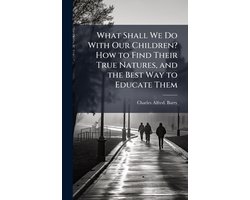 What Shall We Do With Our Children? How to Find Their True Natures, and the Best Way to Educate Them