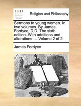 Sermons to Young Women. in Two Volumes. by James Fordyce, D.D. the Sixth Edition. with Additions and Alterations ... Volume 2 of 2