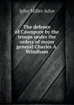 The defence of Cawnpore by the troops under the orders of major general Charles A. Windham