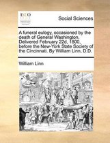 A Funeral Eulogy, Occasioned by the Death of General Washington. Delivered February 22d, 1800, Before the New-York State Society of the Cincinnati. by William Linn, D.D.