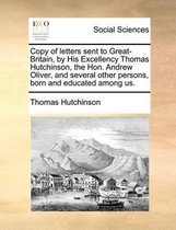 Copy of letters sent to Great-Britain, by His Excellency Thomas Hutchinson, the Hon. Andrew Oliver, and several other persons, born and educated among us.