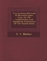 Two Lectures Delivered at Newcastle-Upon-Tyne, on the Constitutions and Republican Institutions of the United States ...