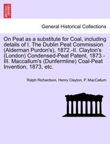 On Peat as a Substitute for Coal, Including Details of I. the Dublin Peat Commission (Alderman Purdon's), 1872.-II. Clayton's (London) Condensed-Peat Patent, 1873.-III. MacCallum's