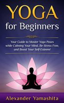 yoga - Yoga: for Beginners: Your Guide to Master Yoga Poses While Calming your Mind, Be Stress Free, and Boost your Self-esteem!
