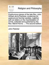 Posthumous Pieces of the Late REV. John William de La Flechere; Containing His Pastoral and Familiar Epistles, Together with Six Letters on the Manifestation of Christ, Collected and Published by the REV. Melvill Horne. ... the Second Edition.
