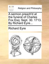 A Sermon Preach'd at the Funeral of Charles Fox Esq; Sept. 30. 1713. by Richard Eyre...