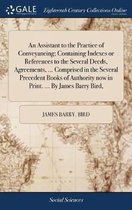 An Assistant to the Practice of Conveyancing; Containing Indexes or References to the Several Deeds, Agreements, ... Comprised in the Several Precedent Books of Authority now in Print. ... By