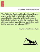 The Tablette Booke of Ladye Mary Keyes, Owne Sister to the Misfortunate Ladye Jane Dudlie; In Wiche Wille Be Founde a Faithefulle Historie of Alle the Troubels That Did Com to Them and Theire