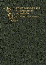 British Columbia and Its Agricultural Capabilities a Brief Descriptive Pamphlet
