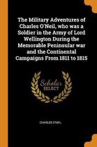 The Military Adventures of Charles O'Neil, Who Was a Soldier in the Army of Lord Wellington During the Memorable Peninsular War and the Continental Campaigns from 1811 to 1815