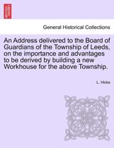 An Address Delivered to the Board of Guardians of the Township of Leeds, on the Importance and Advantages to Be Derived by Building a New Workhouse for the Above Township.