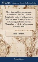 Miscellaneous Observations on the Works of the Late Lord Viscount Bolingbroke; On the Several Answers to Them, and Mons. Voltaire's Defence of His Lordship; And on the Subjects Themselves. in