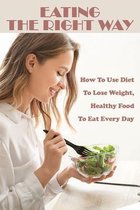 Eating The Right Way: How To Use Diet To Lose Weight, Healthy Food To Eat Every Day
