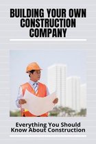 Building Your Own Construction Company: Everything You Should Know About Construction