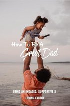 How To Be A Great Dad: Being An Engaged, Supportive & Loving Father