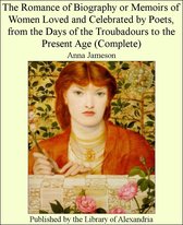 The Romance of Biography or Memoirs of Women Loved and Celebrated by Poets, from The Days of The Troubadours to The Present Age (Complete)