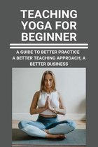 Teaching Yoga For Beginner: A Guide To Better Practice, A Better Teaching Approach, A Better Business