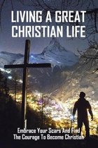 Living A Great Christian Life: Embrace Your Scars And Find The Courage To Become Christian: How To Become A Christian