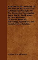 A Dictionary Of Chemistry On The Basis Of Mr. Nicholson's; In Which The Principles Of The Science Are Investigated Anew, And Its Applications To The Phenomena Of Nature, Medicine, Mineralogy,