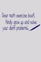 Dear Math Exercise Book Kindly Grow Up And Solve Your Damn Problems: Funny Life Moments Journal and Notebook for Boys Girls Men and Women of All Ages.