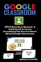Google Classroom: 2019 Brief User Manual . A Guidebook to Learn Everything You Need to Know About Google Classroom