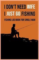 I Don't Need Wife I Just Go Fishing - Fishing Log Book for Single Man: A unique and special gift for yourself or that fly fishing enthusiast in your l