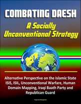 Combating Daesh: A Socially Unconventional Strategy - Alternative Perspective on the Islamic State, ISIS, ISIL, Unconventional Warfare, Human Domain Mapping, Iraqi Baath Party and Republican Guard