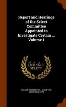 Report and Hearings of the Select Committee Appointed to Investigate Certain ... Volume 1