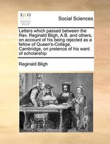 Letters which passed between the Rev. Reginald Bligh, A.B. and others, on account of his being rejected as a fellow of Queen's-College, Cambridge, on pretence of his want of scholarship