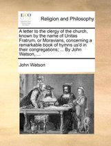 A Letter to the Clergy of the Church, Known by the Name of Unitas Fratrum, or Moravians, Concerning a Remarkable Book of Hymns Us'd in Their Congregations; ... by John Watson, ...