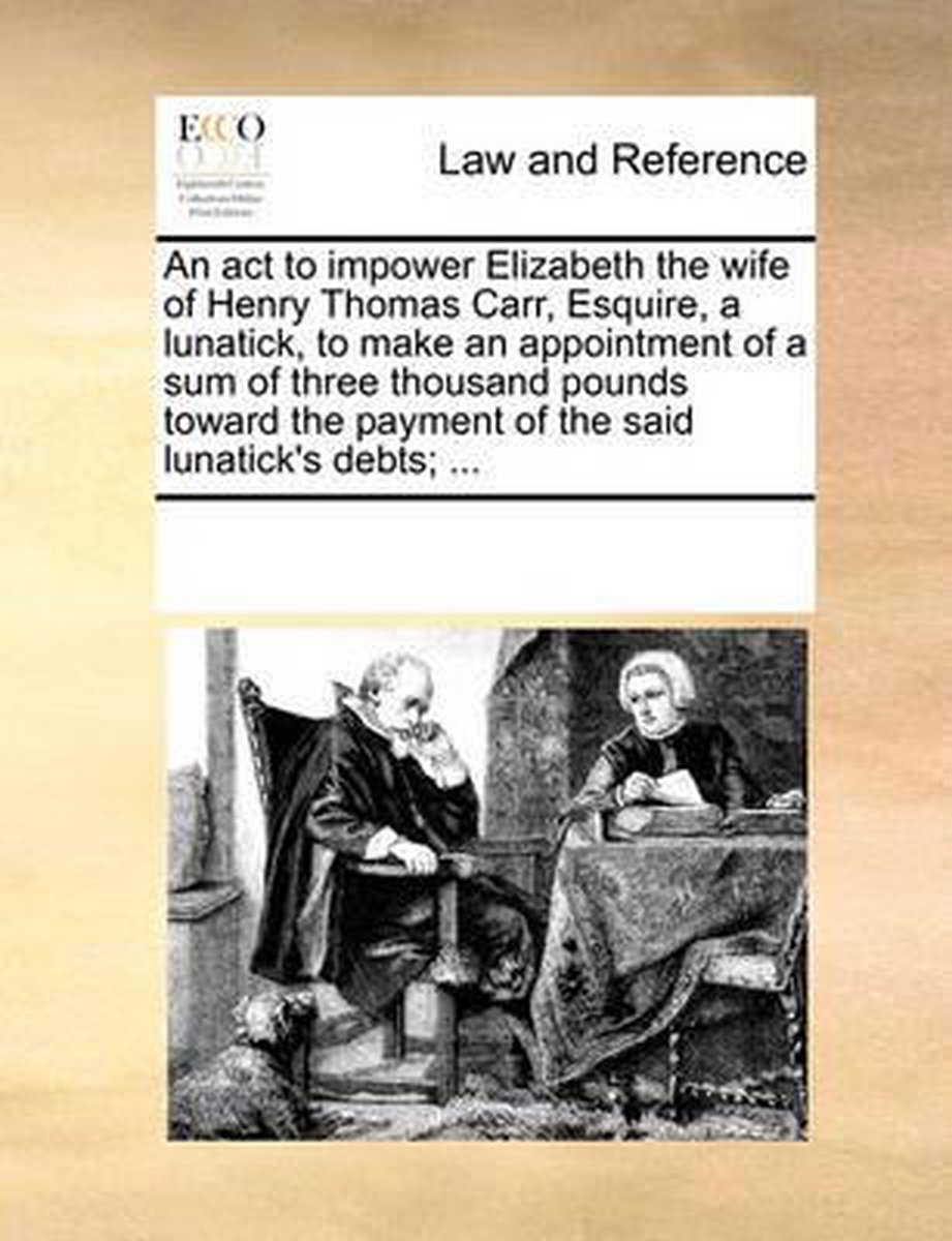 An act to impower Elizabeth the wife of Henry Thomas Carr, Esquire, a lunatick, to make an appointment of a sum of three thousand pounds toward the payment of the said lunatick's debts; ... - Multiple Contributors