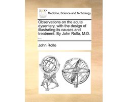 Observations on the Acute Dysentery, with the Design of Illustrating Its Causes and Treatment. by John Rollo, M.D. ...