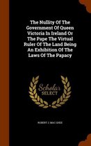 The Nullity of the Government of Queen Victoria in Ireland or the Pape the Virtual Ruler of the Land Being an Exhibition of the Laws of the Papacy