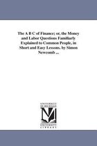 The A B C of Finance; or, the Money and Labor Questions Familiarly Explained to Common People, in Short and Easy Lessons. by Simon Newcomb ...