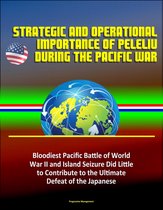 Strategic and Operational Importance of Peleliu During the Pacific War: Bloodiest Pacific Battle of World War II and Island Seizure Did Little to Contribute to the Ultimate Defeat of the Japanese