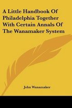 A Little Handbook of Philadelphia Together with Certain Annals of the Wanamaker System