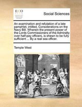 An Examination and Refutation of a Late Pamphlet, Intitled, Considerations on the Navy Bill. Wherein the Present Power of the Lords Commissioners of the Admiralty Over Half-Pay Officers, Is S